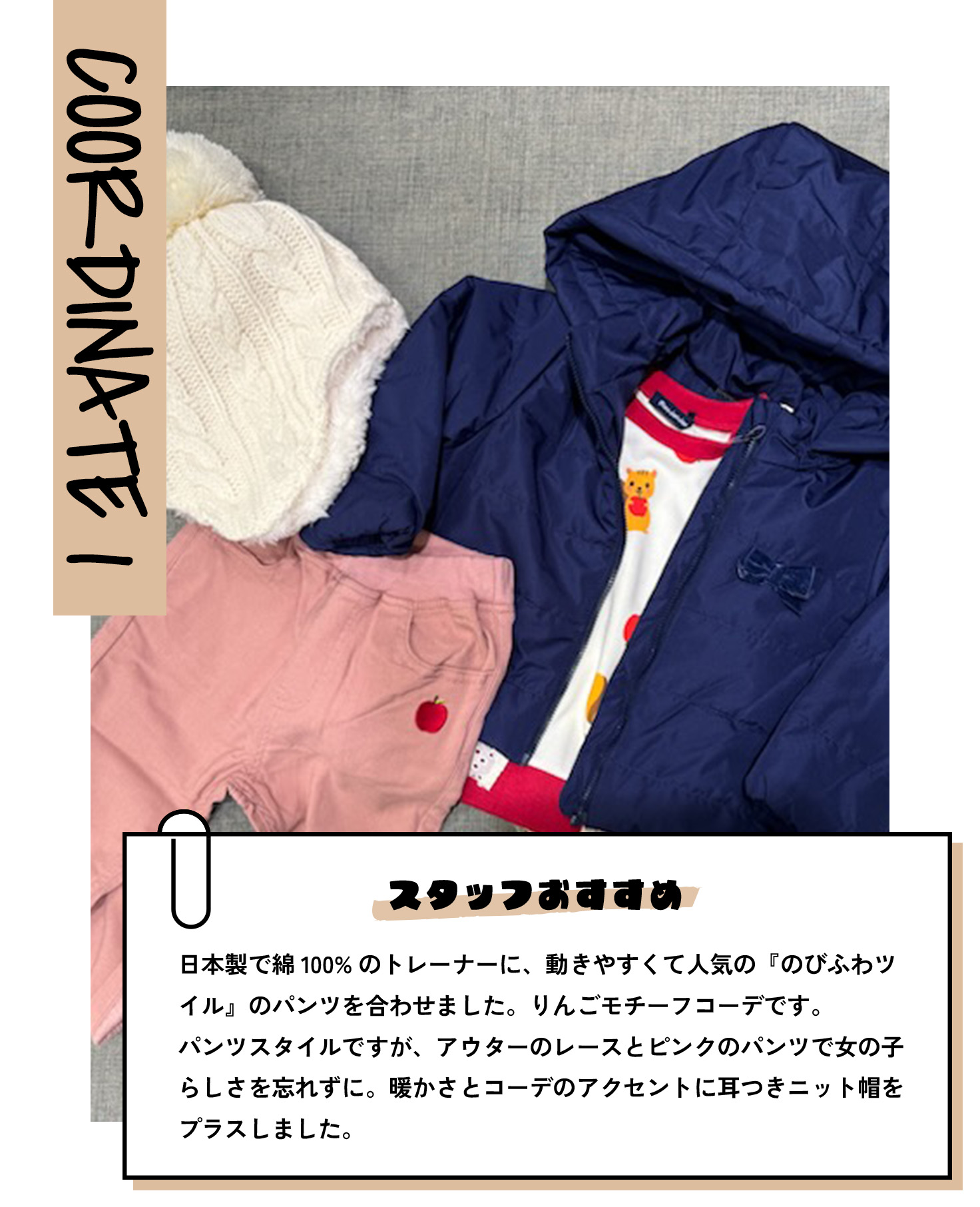 COORDINATE 1 スタッフおすすめ 日本製で綿100%のトレーナーに、動きやすくて人気の『のびふわツイル』のパンツを合わせました。りんごモチーフコーデです。パンツスタイルですが、アウターのレースとピンクのパンツで女の子らしさを忘れずに。暖かさとコーデのアクセントに耳つきニット帽をプラスしました。