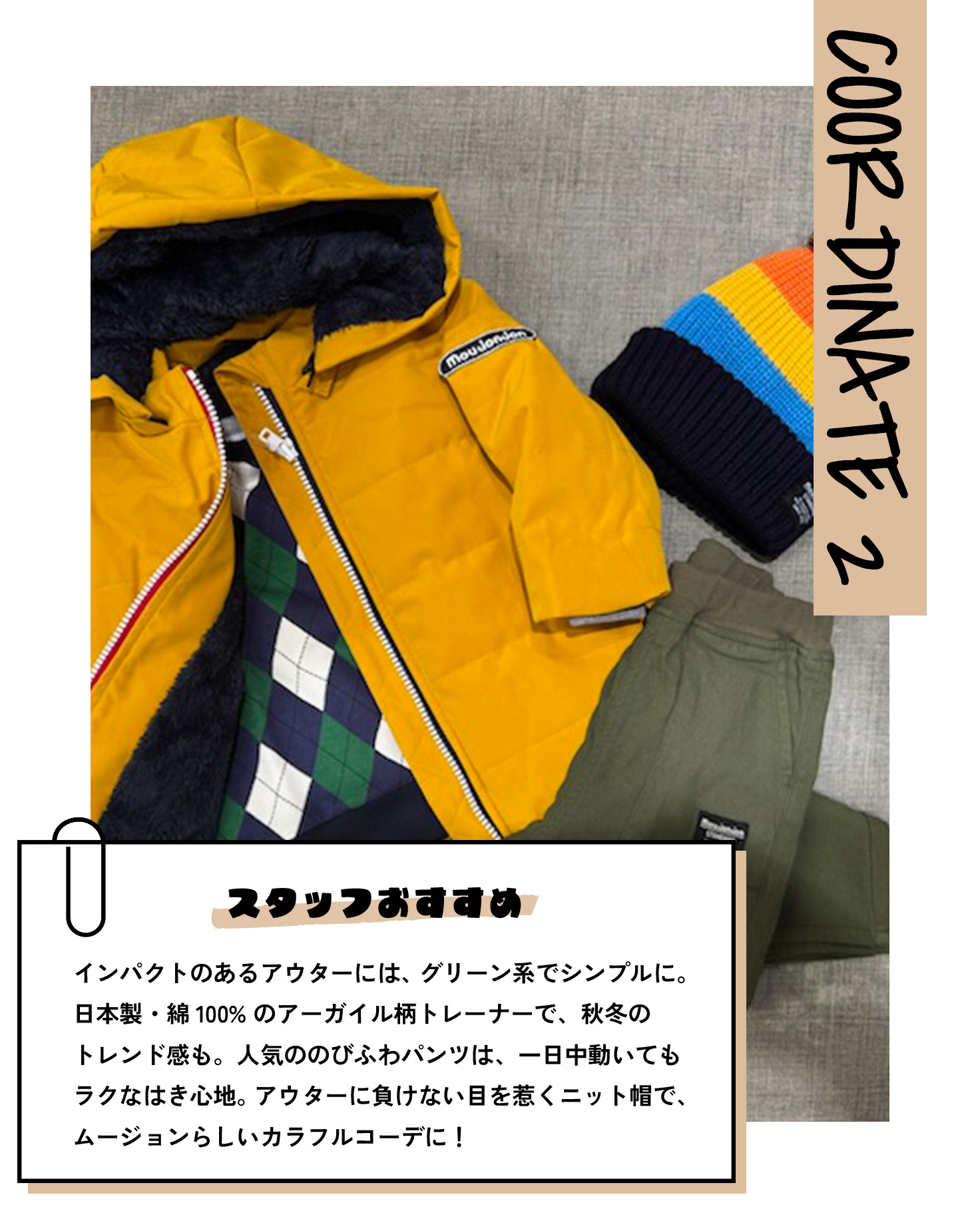 COORDINATE 2 スタッフおすすめ インパクトのあるアウターには、グリーン系でシンプルに。日本製・綿100%のアーガイル柄トレーナーで、秋冬のトレンド感も。人気ののびふわパンツは、一日中動いてもラクなはき心地。アウターに負けない目を惹くニット帽で、ムージョンらしいカラフルコーデに！